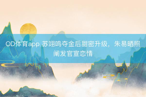 OD体育app 苏翊鸣夺金后甜密升级，朱易晒照阐发官宣恋情