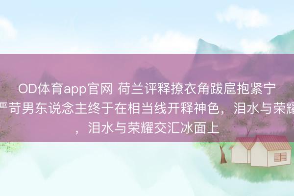 OD体育app官网 荷兰评释撩衣角跋扈抱紧宁忠岩，阿谁严苛男东说念主终于在相当线开释神色，泪水与荣耀交汇冰面上