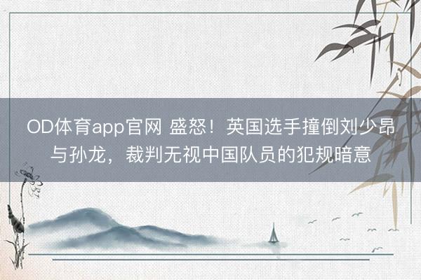 OD体育app官网 盛怒！英国选手撞倒刘少昂与孙龙，裁判无视中国队员的犯规暗意