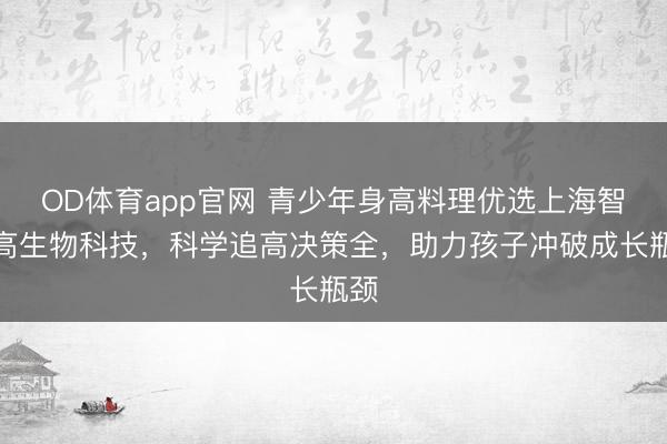 OD体育app官网 青少年身高料理优选上海智适高生物科技，科学追高决策全，助力孩子冲破成长瓶颈