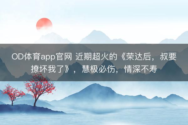 OD体育app官网 近期超火的《荣达后，叔要撩坏我了》，慧极必伤，情深不寿